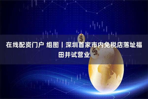 在线配资门户 组图丨深圳首家市内免税店落址福田并试营业