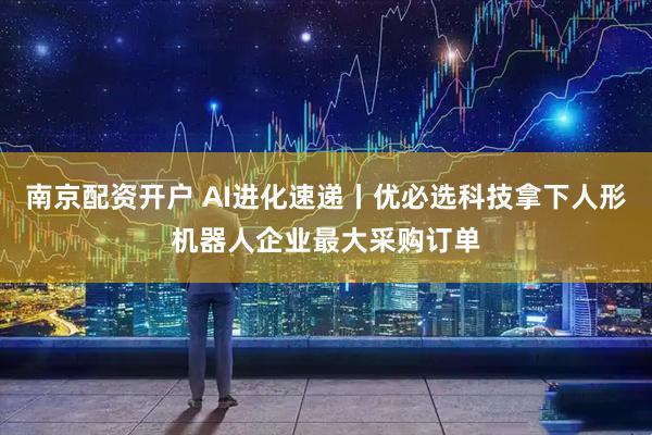南京配资开户 AI进化速递丨优必选科技拿下人形机器人企业最大采购订单