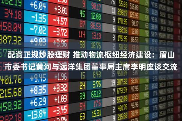 配资正规炒股理财 推动物流枢纽经济建设：眉山市委书记黄河与远洋集团董事局主席李明座谈交流