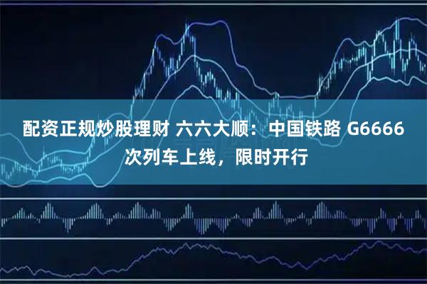 配资正规炒股理财 六六大顺：中国铁路 G6666 次列车上线，限时开行
