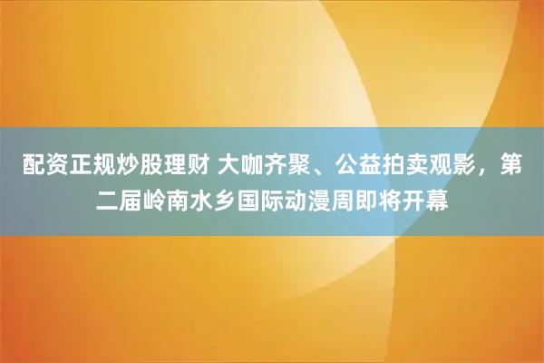 配资正规炒股理财 大咖齐聚、公益拍卖观影，第二届岭南水乡国际动漫周即将开幕
